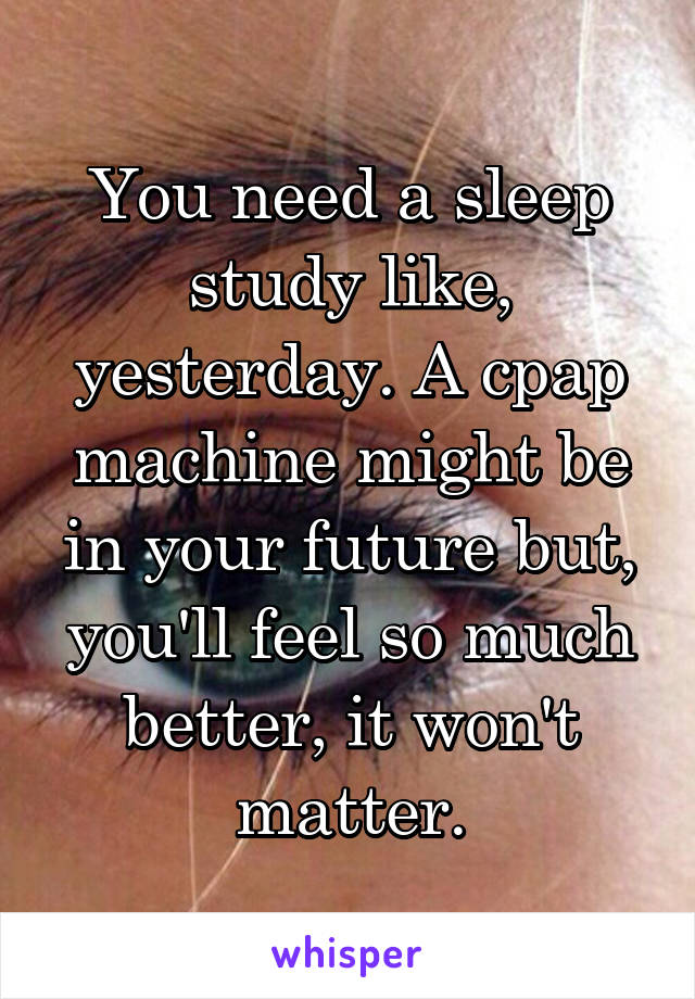 You need a sleep study like, yesterday. A cpap machine might be in your future but, you'll feel so much better, it won't matter.