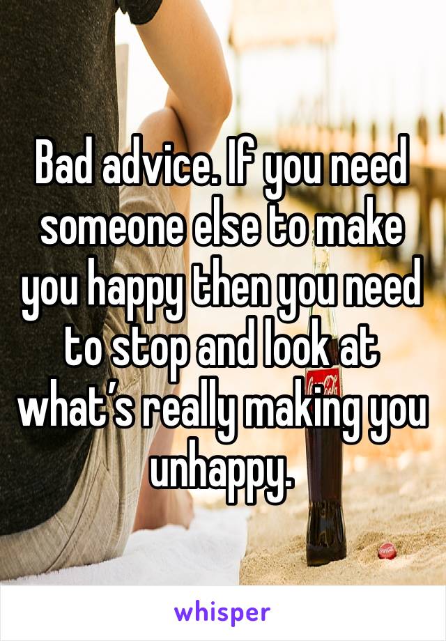 Bad advice. If you need someone else to make you happy then you need to stop and look at what’s really making you unhappy.