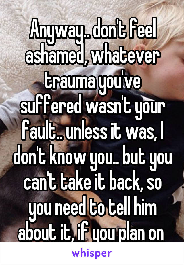 Anyway.. don't feel ashamed, whatever trauma you've suffered wasn't your fault.. unless it was, I don't know you.. but you can't take it back, so you need to tell him about it, if you plan on 