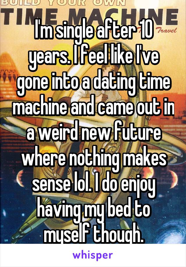 I'm single after 10 years. I feel like I've gone into a dating time machine and came out in a weird new future where nothing makes sense lol. I do enjoy having my bed to myself though.