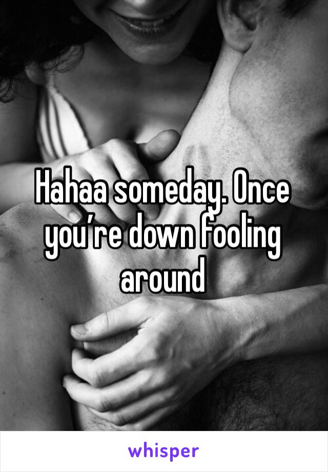 Hahaa someday. Once you’re down fooling around 