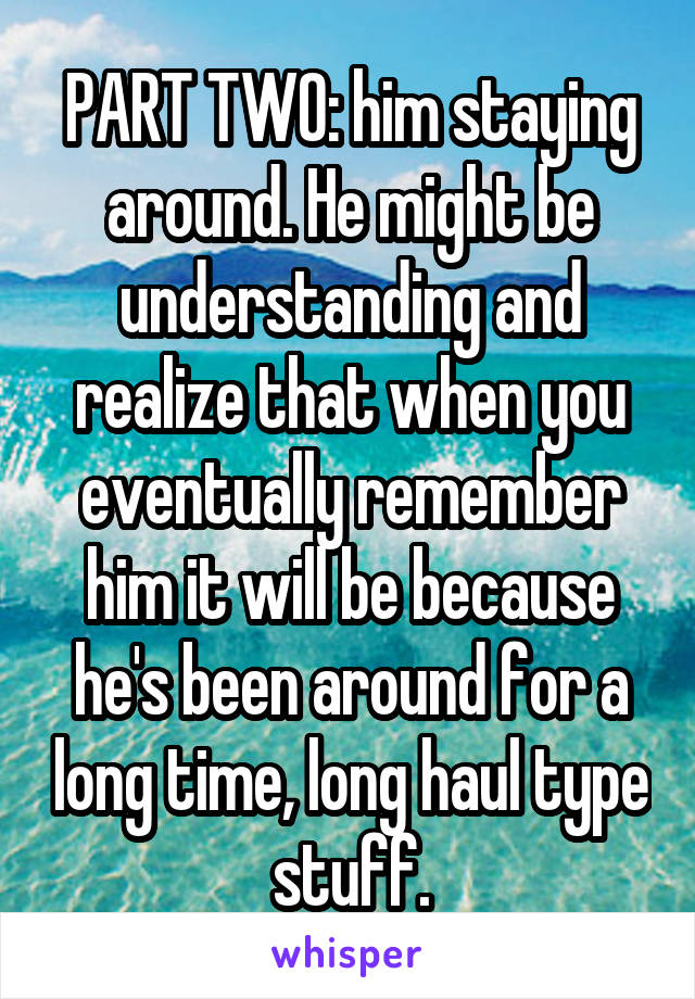 PART TWO: him staying around. He might be understanding and realize that when you eventually remember him it will be because he's been around for a long time, long haul type stuff.