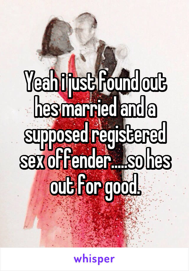 Yeah i just found out hes married and a supposed registered sex offender.....so hes out for good.