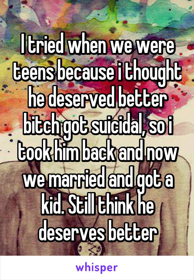 I tried when we were teens because i thought he deserved better bitch got suicidal, so i took him back and now we married and got a kid. Still think he deserves better