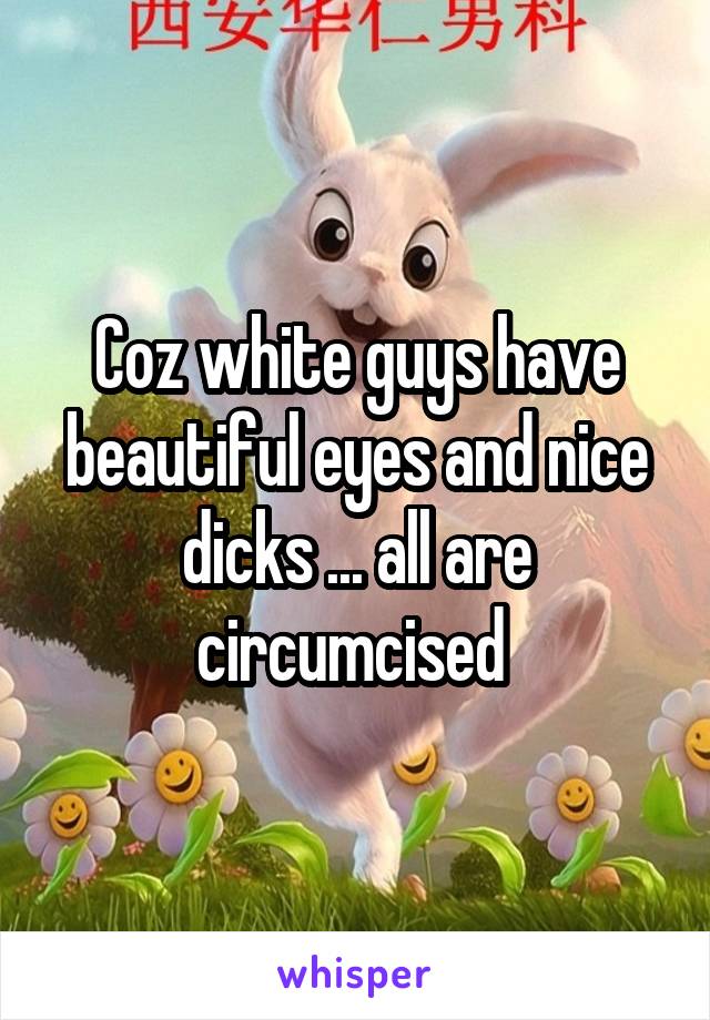 Coz white guys have beautiful eyes and nice dicks ... all are circumcised 