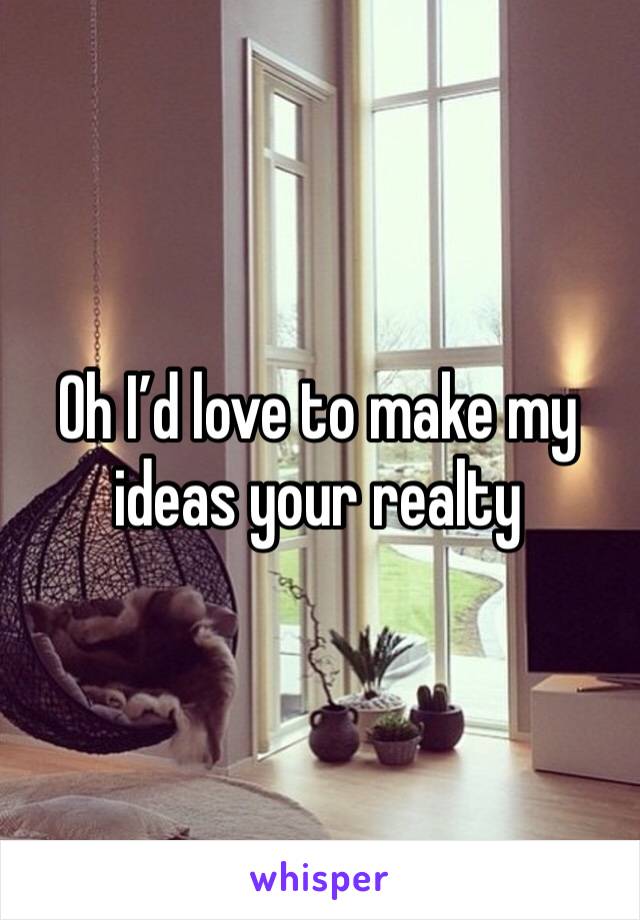 Oh I’d love to make my ideas your realty 