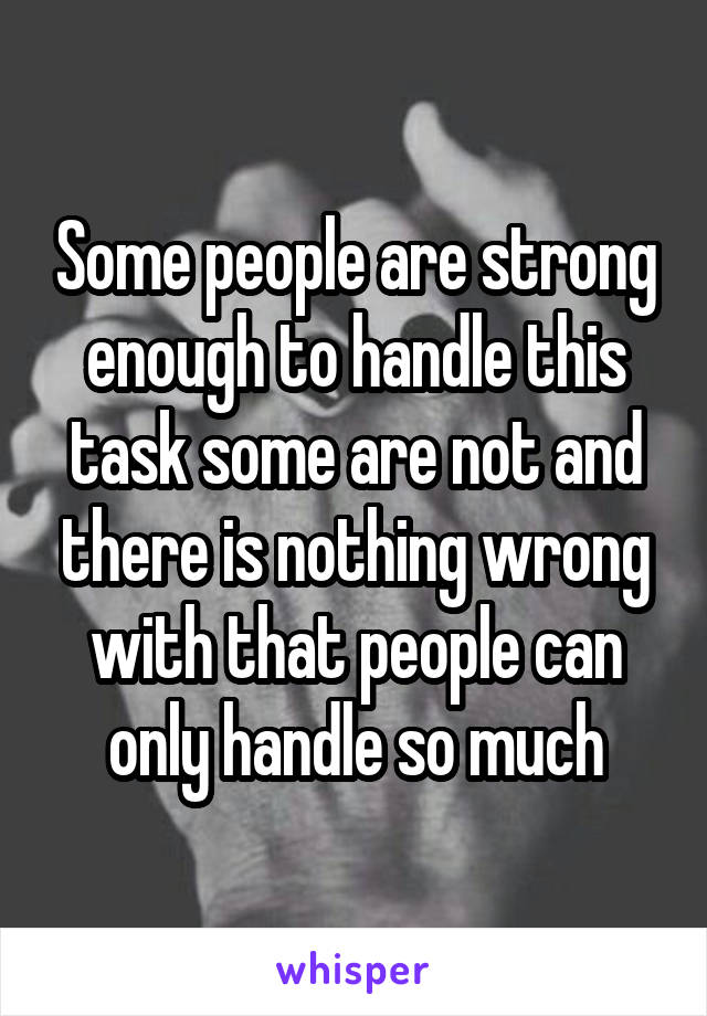 Some people are strong enough to handle this task some are not and there is nothing wrong with that people can only handle so much