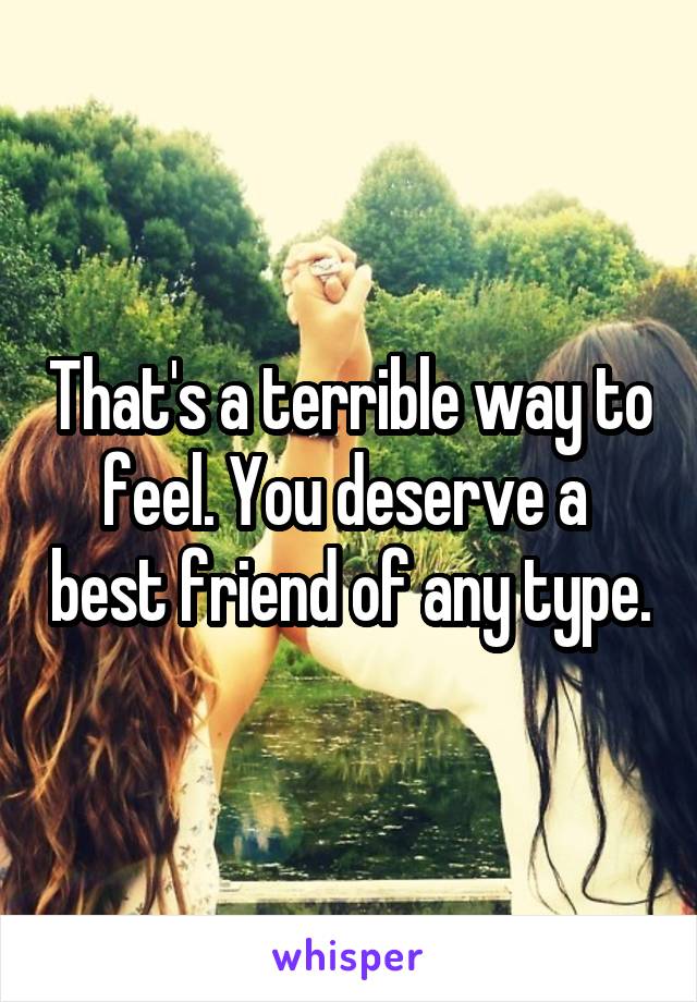 That's a terrible way to feel. You deserve a  best friend of any type.