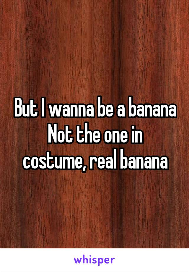 But I wanna be a banana
Not the one in costume, real banana