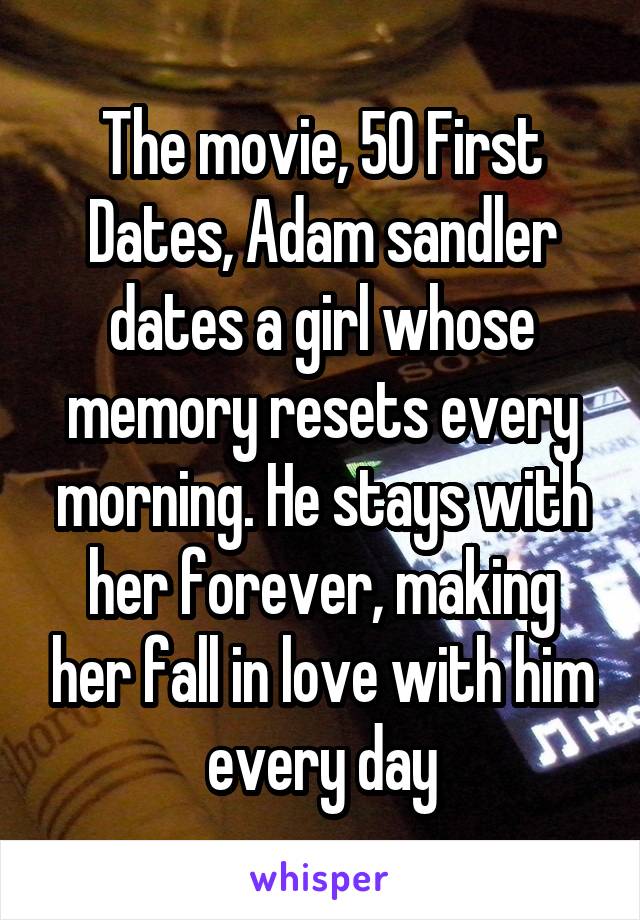 The movie, 50 First Dates, Adam sandler dates a girl whose memory resets every morning. He stays with her forever, making her fall in love with him every day