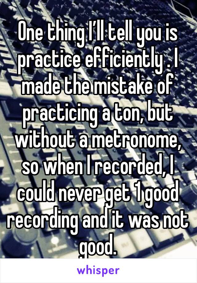 One thing I’ll tell you is practice efficiently . I made the mistake of practicing a ton, but without a metronome, so when I recorded, I could never get 1 good recording and it was not good.