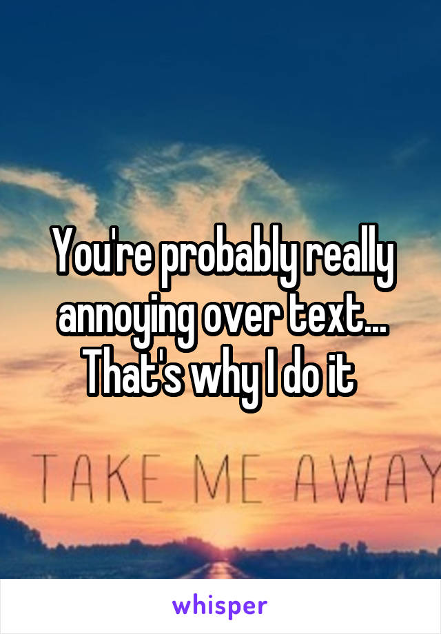 You're probably really annoying over text... That's why I do it 