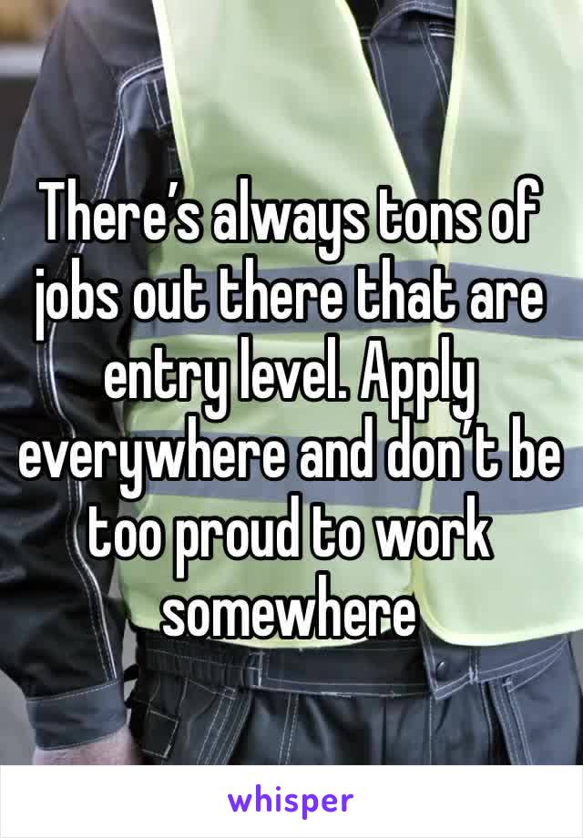 There’s always tons of jobs out there that are entry level. Apply everywhere and don’t be too proud to work somewhere