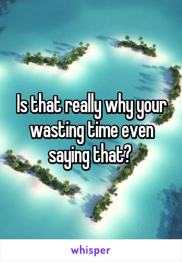 Is that really why your wasting time even saying that? 