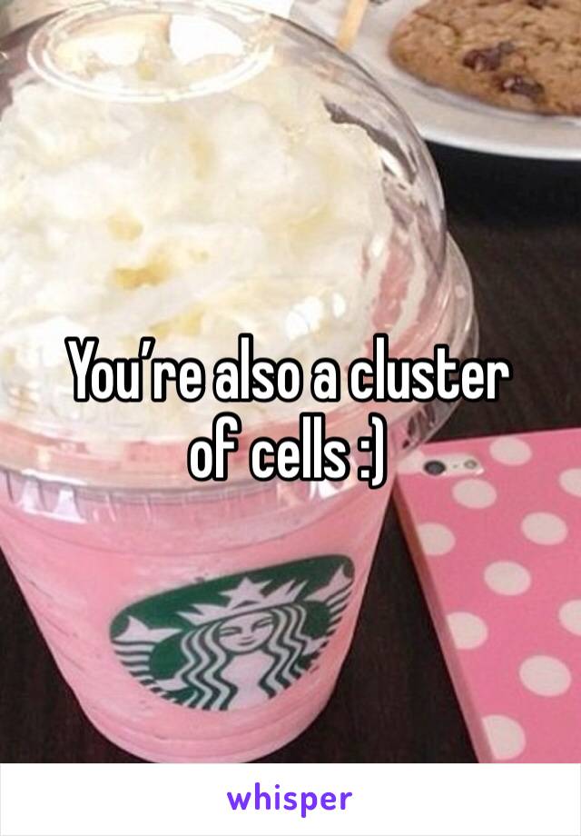 You’re also a cluster of cells :)