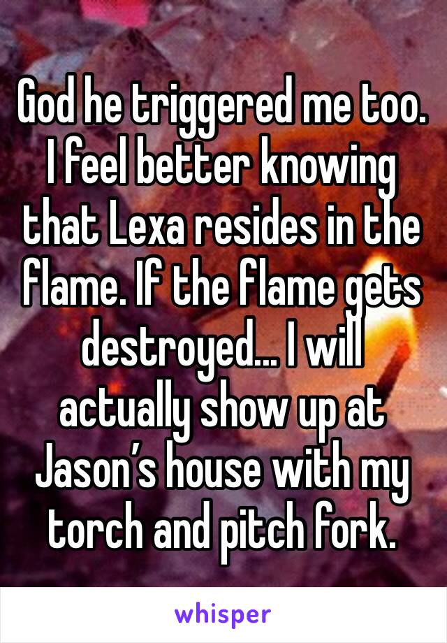 God he triggered me too. I feel better knowing that Lexa resides in the flame. If the flame gets destroyed... I will actually show up at Jason’s house with my torch and pitch fork.