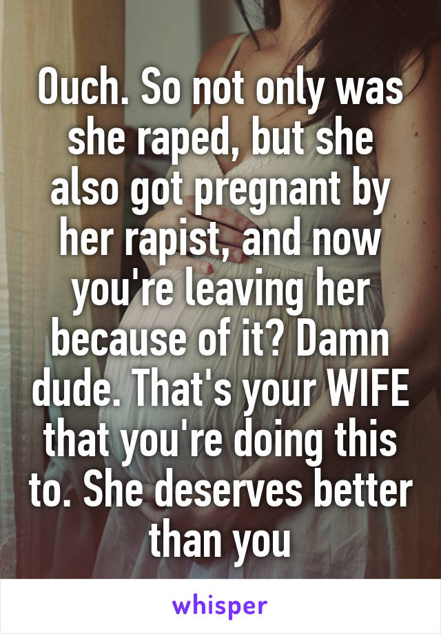 Ouch. So not only was she raped, but she also got pregnant by her rapist, and now you're leaving her because of it? Damn dude. That's your WIFE that you're doing this to. She deserves better than you