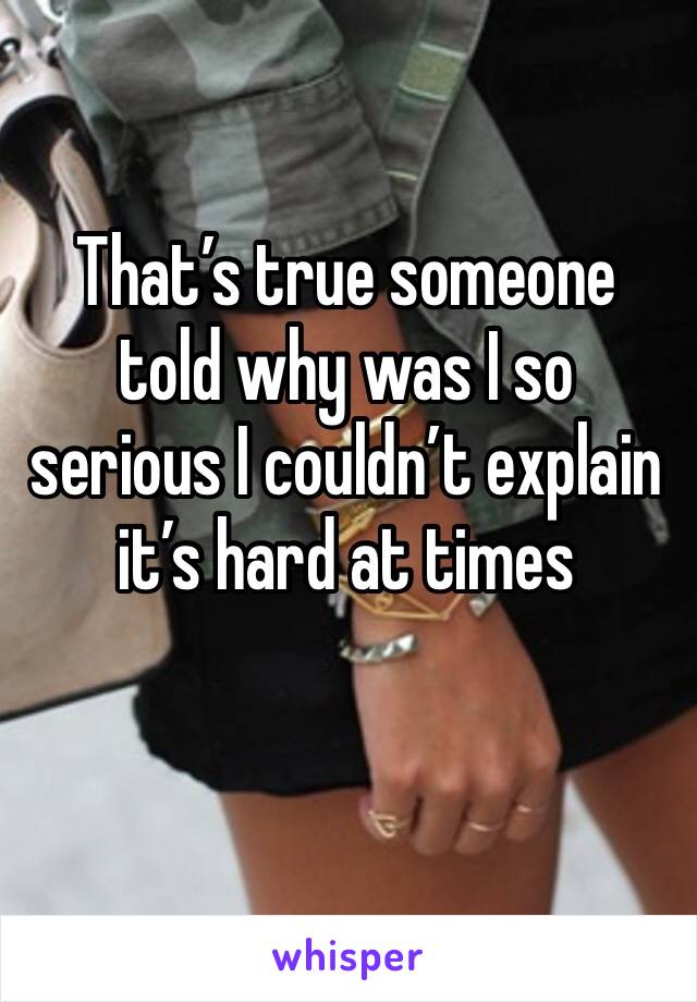 That’s true someone told why was I so serious I couldn’t explain it’s hard at times 