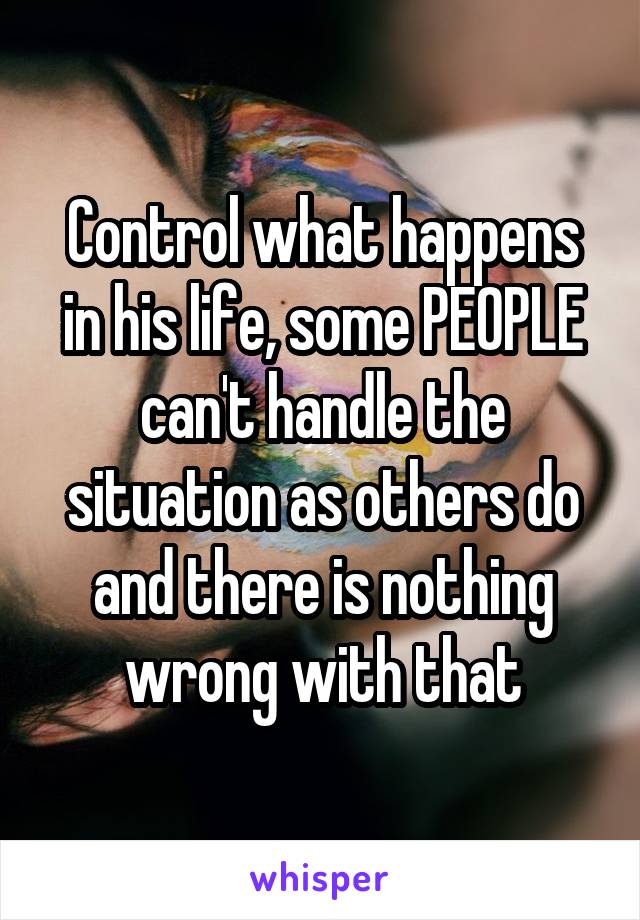 Control what happens in his life, some PEOPLE can't handle the situation as others do and there is nothing wrong with that