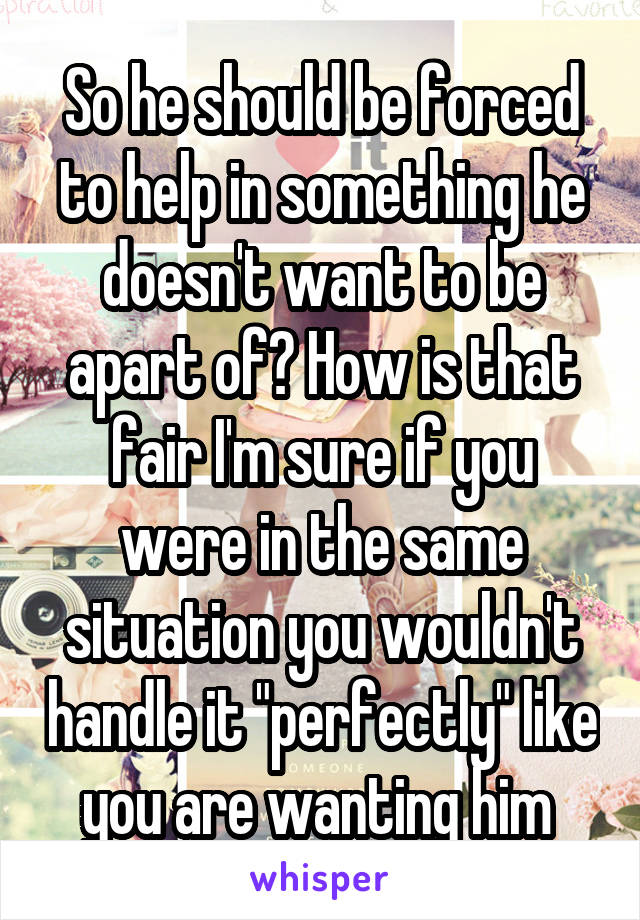 So he should be forced to help in something he doesn't want to be apart of? How is that fair I'm sure if you were in the same situation you wouldn't handle it "perfectly" like you are wanting him 