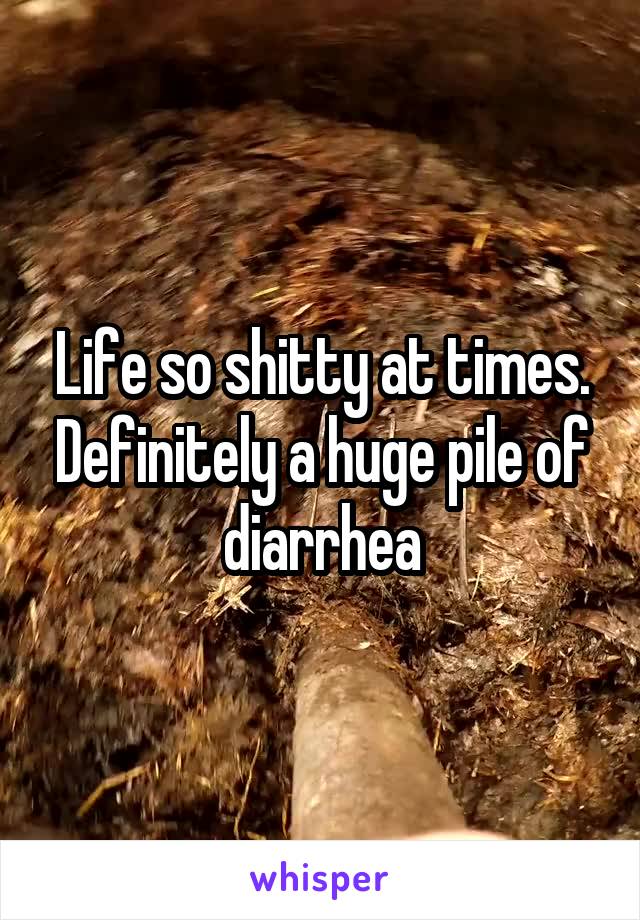 Life so shitty at times. Definitely a huge pile of diarrhea