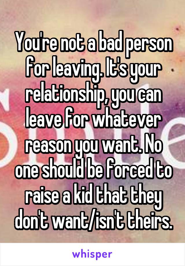You're not a bad person for leaving. It's your relationship, you can leave for whatever reason you want. No one should be forced to raise a kid that they don't want/isn't theirs.