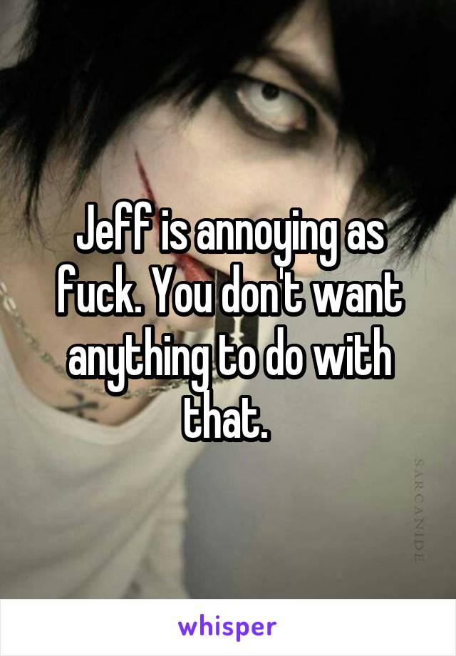Jeff is annoying as fuck. You don't want anything to do with that. 