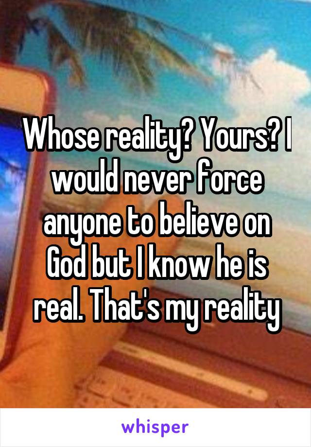 Whose reality? Yours? I would never force anyone to believe on God but I know he is real. That's my reality