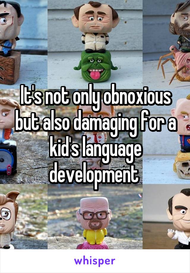 It's not only obnoxious but also damaging for a kid's language development 