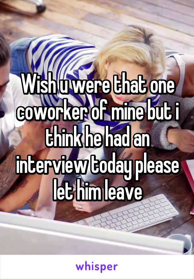 Wish u were that one coworker of mine but i think he had an interview today please let him leave