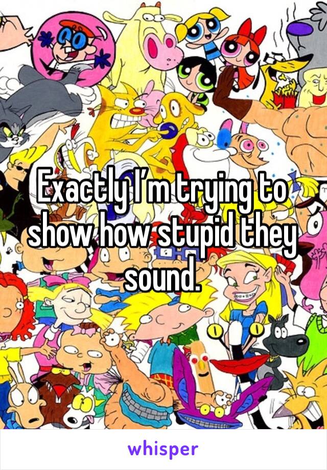 Exactly I’m trying to show how stupid they sound.