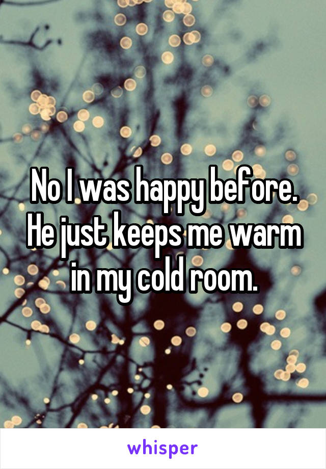 No I was happy before. He just keeps me warm in my cold room.