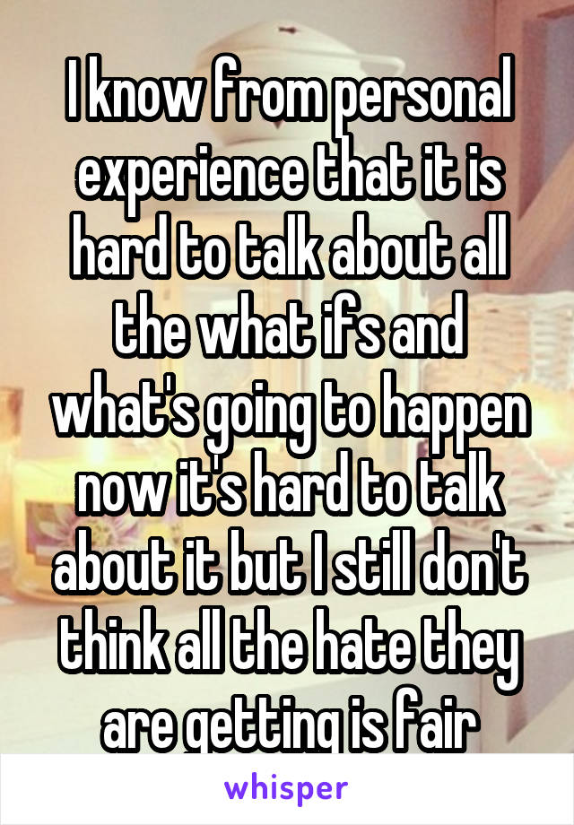 I know from personal experience that it is hard to talk about all the what ifs and what's going to happen now it's hard to talk about it but I still don't think all the hate they are getting is fair