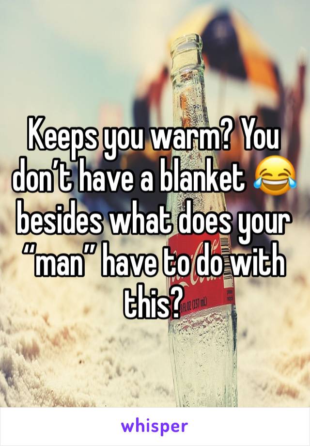 Keeps you warm? You don’t have a blanket 😂 besides what does your “man” have to do with this?