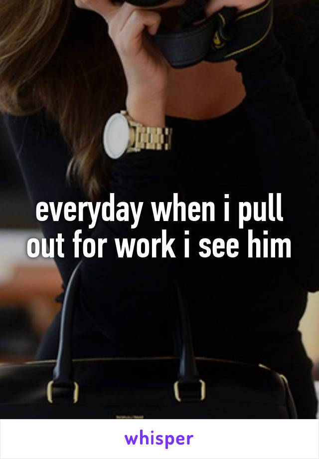 everyday when i pull out for work i see him