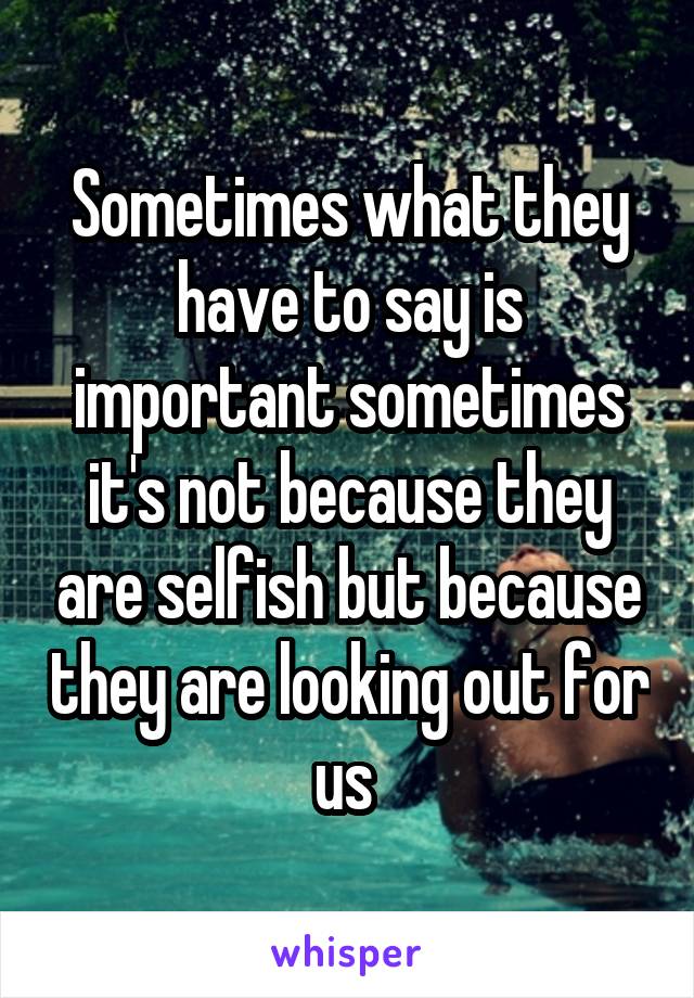 Sometimes what they have to say is important sometimes it's not because they are selfish but because they are looking out for us 