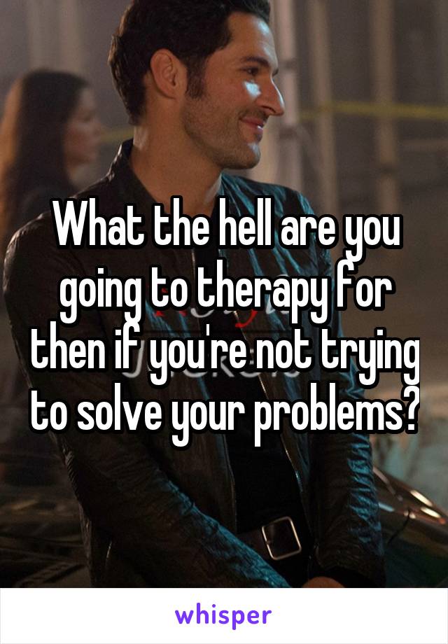 What the hell are you going to therapy for then if you're not trying to solve your problems?
