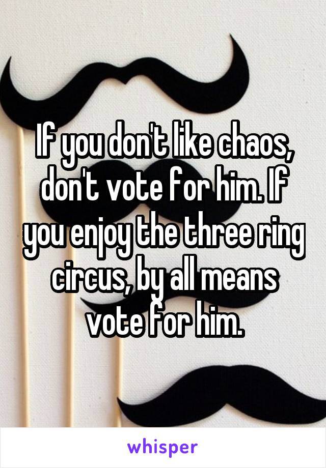 If you don't like chaos, don't vote for him. If you enjoy the three ring circus, by all means vote for him.