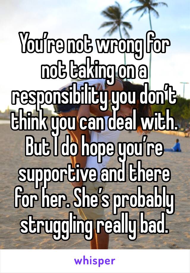 You’re not wrong for not taking on a responsibility you don’t think you can deal with. 
But I do hope you’re supportive and there for her. She’s probably struggling really bad. 