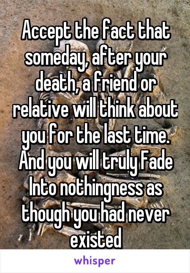 Accept the fact that someday, after your death, a friend or relative will think about you for the last time. And you will truly Fade Into nothingness as though you had never existed