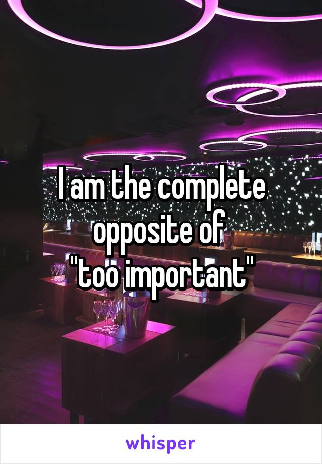 I am the complete opposite of 
"too important"