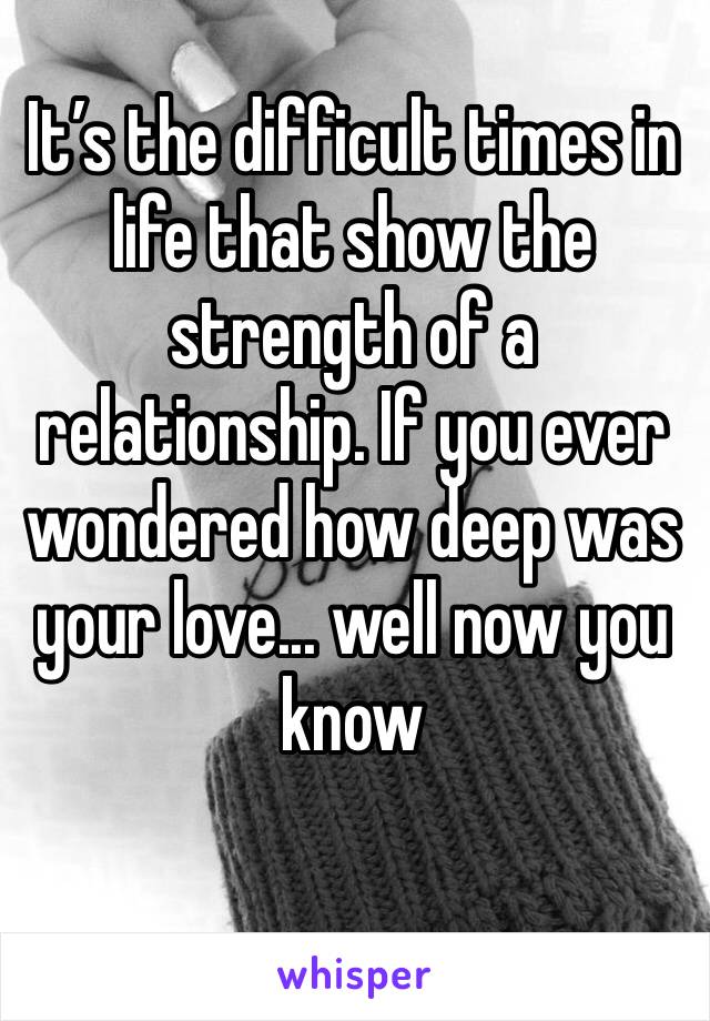 It’s the difficult times in life that show the strength of a relationship. If you ever wondered how deep was your love... well now you know
