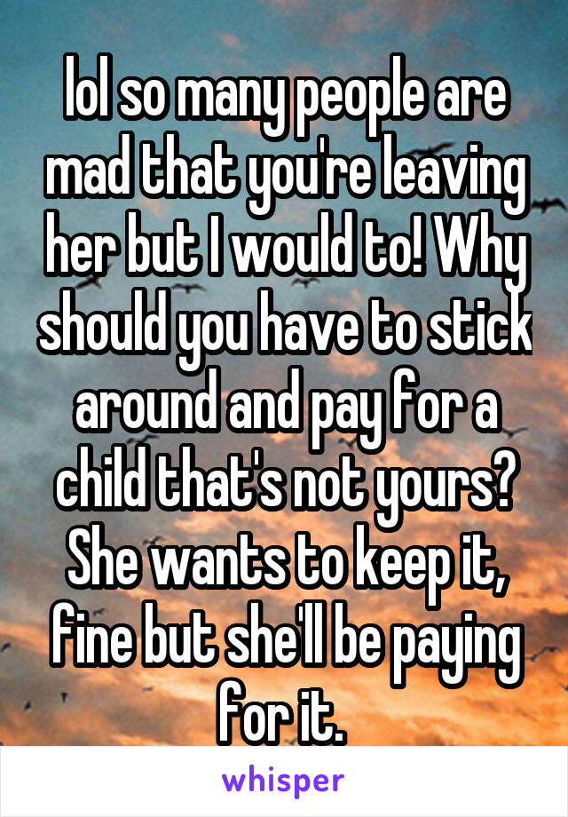 lol so many people are mad that you're leaving her but I would to! Why should you have to stick around and pay for a child that's not yours? She wants to keep it, fine but she'll be paying for it. 