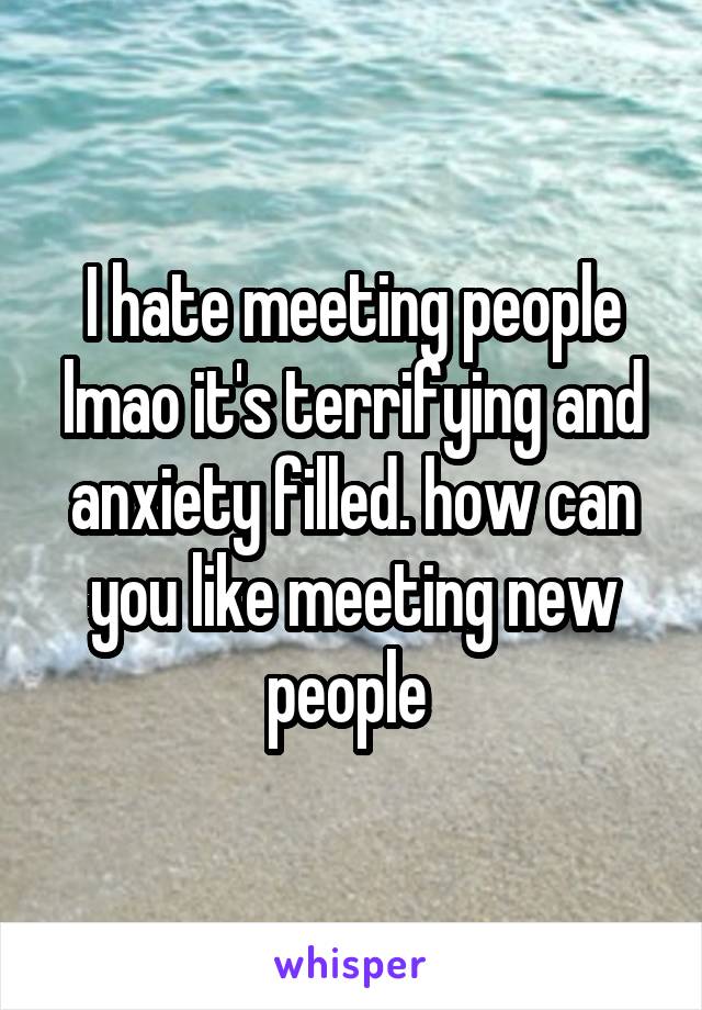 I hate meeting people lmao it's terrifying and anxiety filled. how can you like meeting new people 