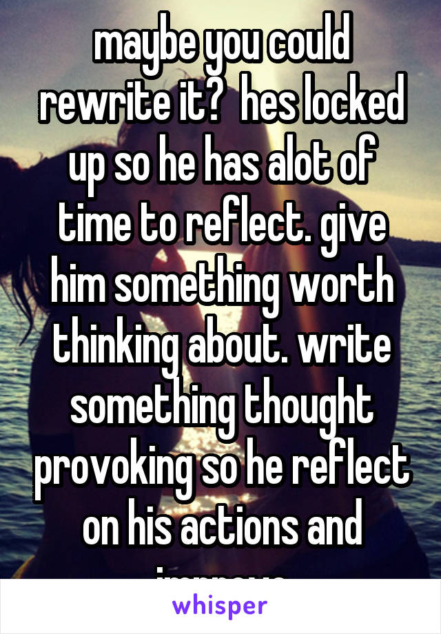 maybe you could rewrite it?  hes locked up so he has alot of time to reflect. give him something worth thinking about. write something thought provoking so he reflect on his actions and improve