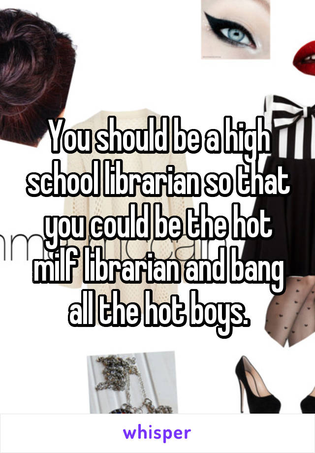 You should be a high school librarian so that you could be the hot milf librarian and bang all the hot boys.