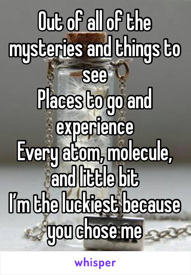 Out of all of the mysteries and things to see
Places to go and experience 
Every atom, molecule, and little bit 
I’m the luckiest because you chose me