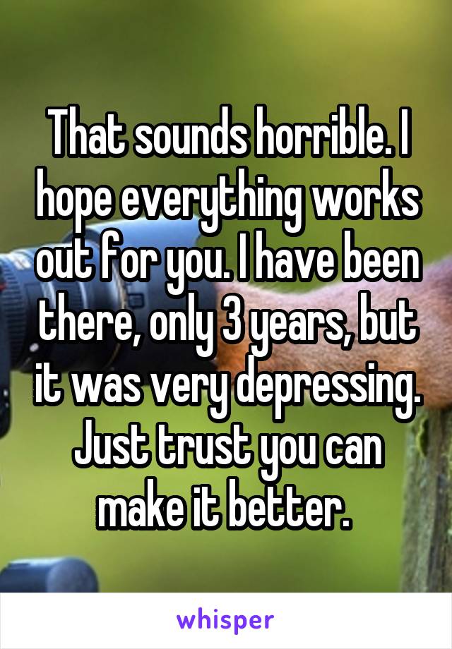 That sounds horrible. I hope everything works out for you. I have been there, only 3 years, but it was very depressing. Just trust you can make it better. 