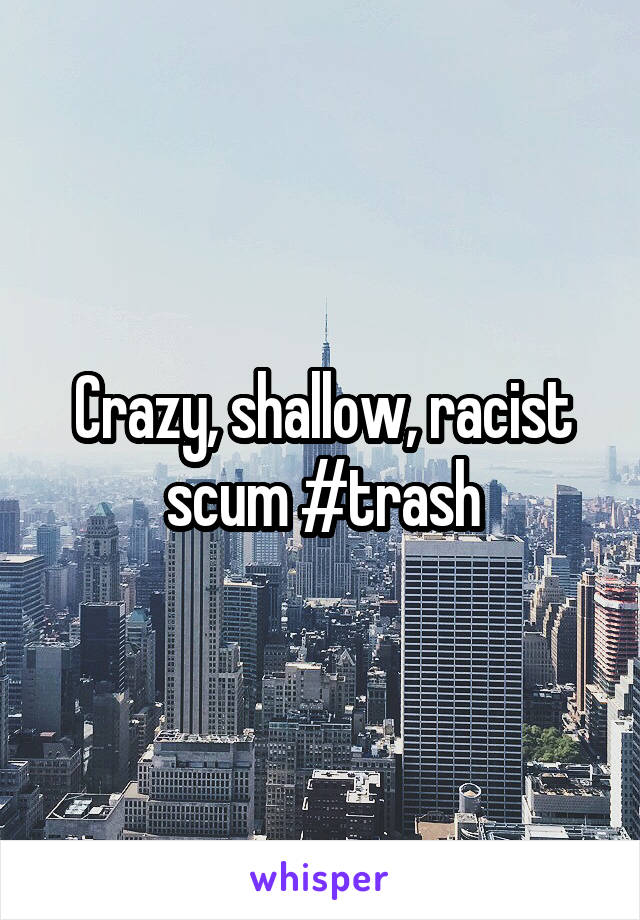 Crazy, shallow, racist scum #trash