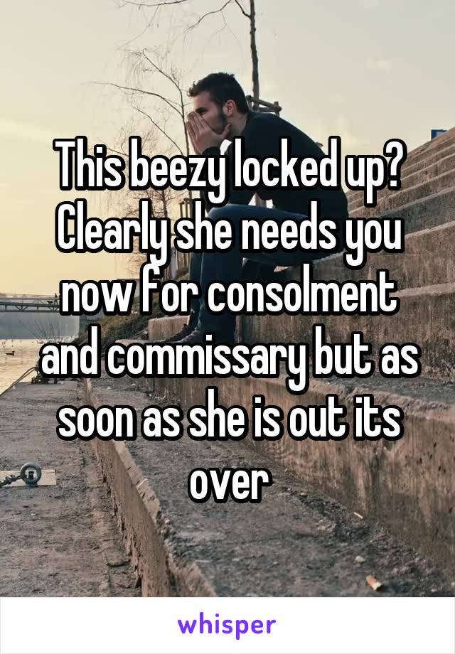 This beezy locked up? Clearly she needs you now for consolment and commissary but as soon as she is out its over